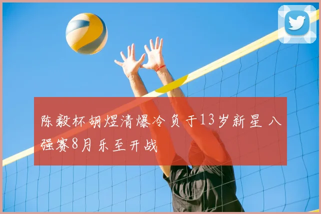 陈毅杯胡煜清爆冷负于13岁新星 八强赛8月乐至开战