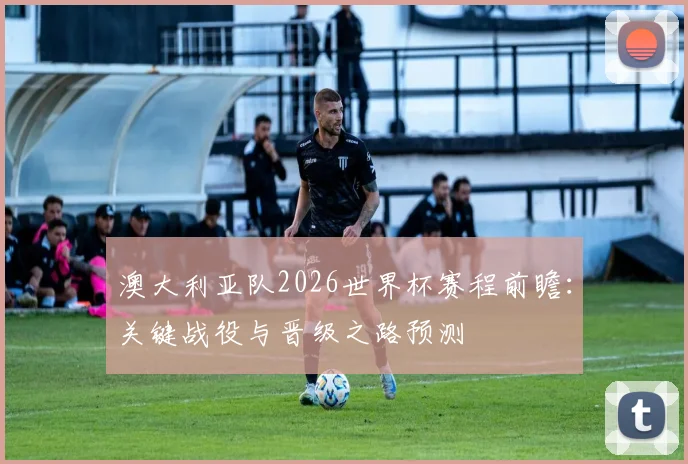 澳大利亚队2026世界杯赛程前瞻:关键战役与晋级之路预测