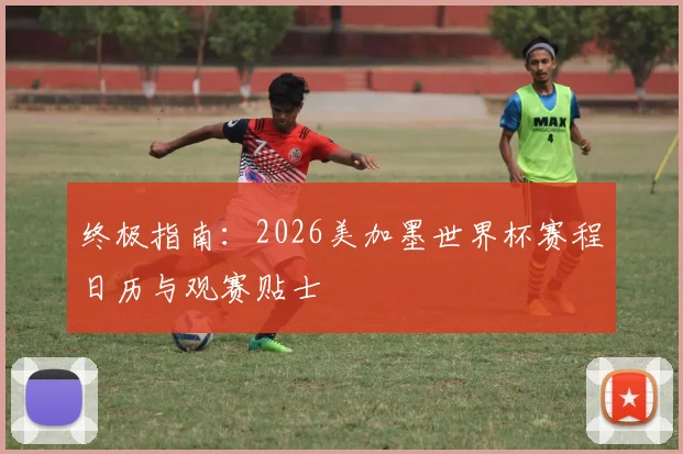 终极指南:2026美加墨世界杯赛程日历与观赛贴士