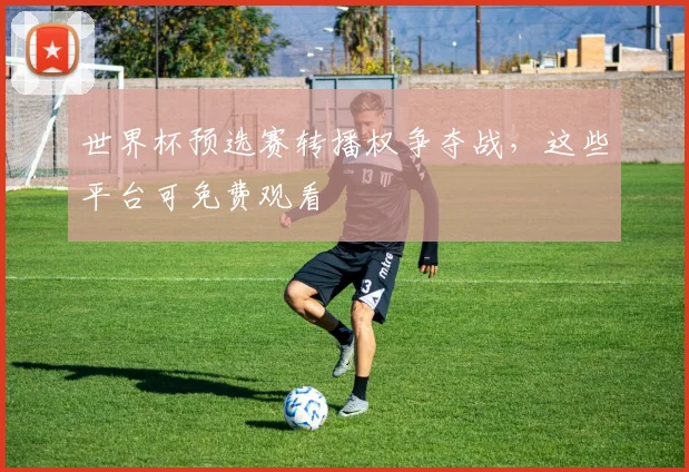 世界杯预选赛转播权争夺战，这些平台可免费观看