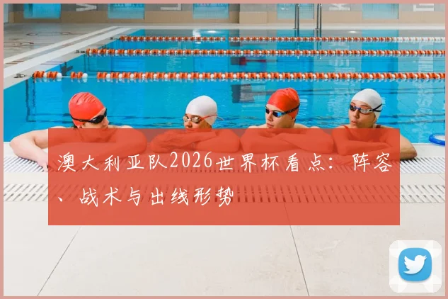 澳大利亚队2026世界杯看点:阵容、战术与出线形势
